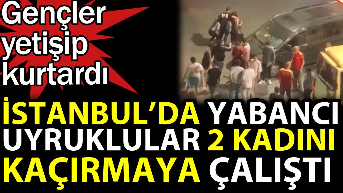 İstanbul da yabancı uyruklular 2 kadını kaçırmaya çalıştı Gençler