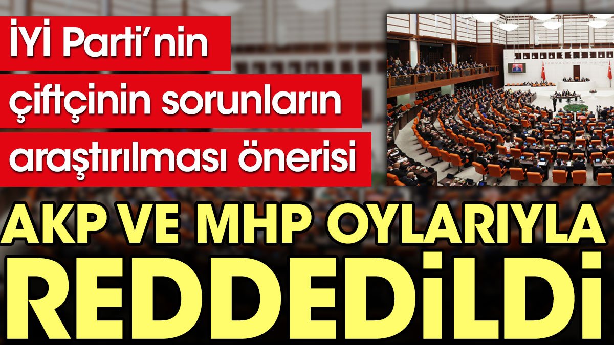 İYİ Parti’nin çiftçinin sorunların araştırılması önerisi AKP ve MHP oylarıyla reddedildi