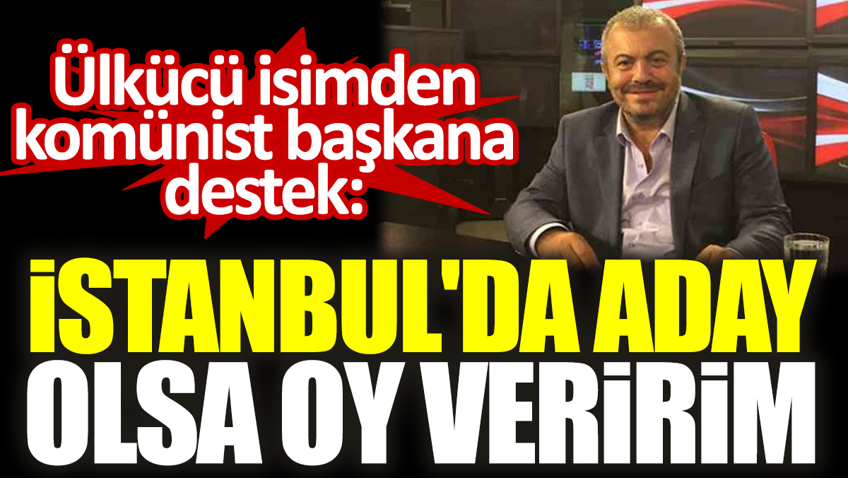 Ülkücü isimden komünist başkana destek: İstanbul'da aday olsa oy veririm