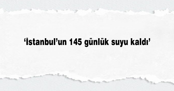 ‘İstanbul’un 145 günlük suyu kaldı’