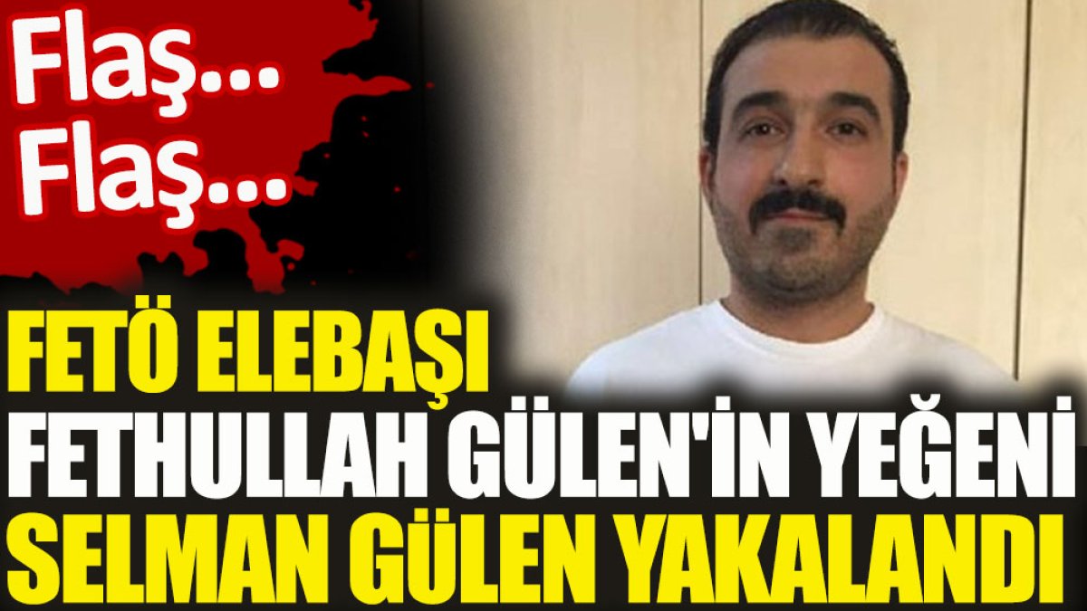 FETÖ elebaşı Fetullah Gülen'in yeğeni Selman Gülen yakalandı