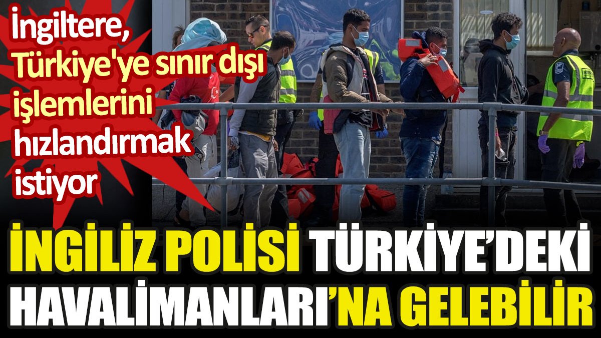 İngiltere, Türkiye'ye sınır dışı işlemlerini hızlandırmak istiyor. İngiliz polisi Türkiye'de görevlendirilebilir