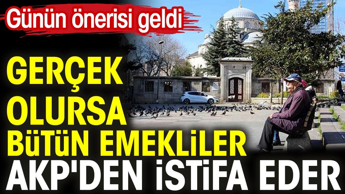 Gerçek olursa bütün emekliler AKP'den istifa eder. Günün önerisi geldi