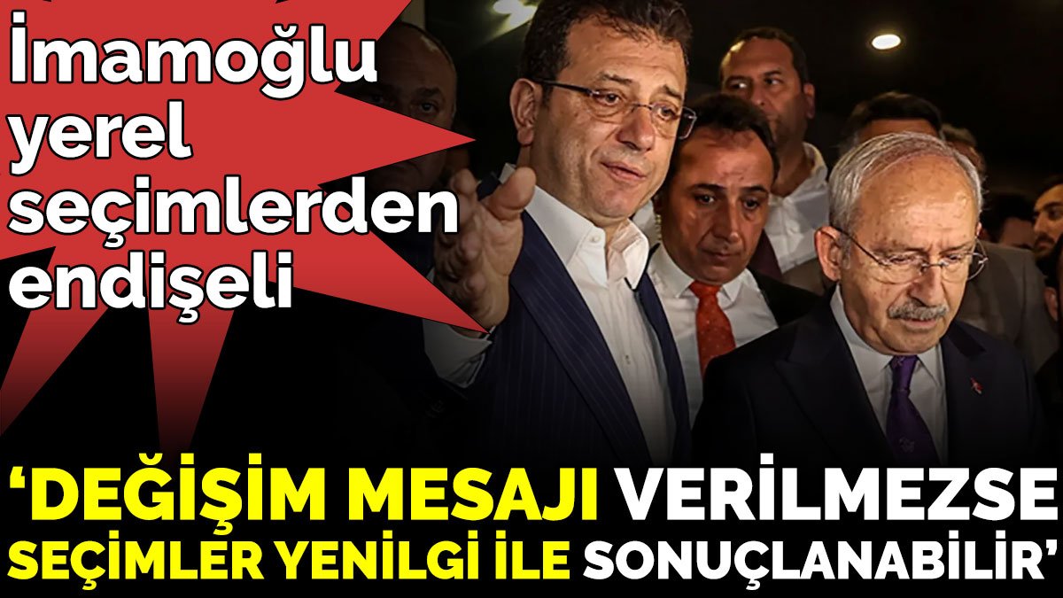 İmamoğlu yerel seçimlerden endişeli ‘Değişim mesajı verilmezse seçimler yenilgi ile sonuçlanabilir’