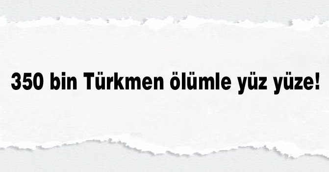 350 bin Türkmen ölümle yüz yüze!