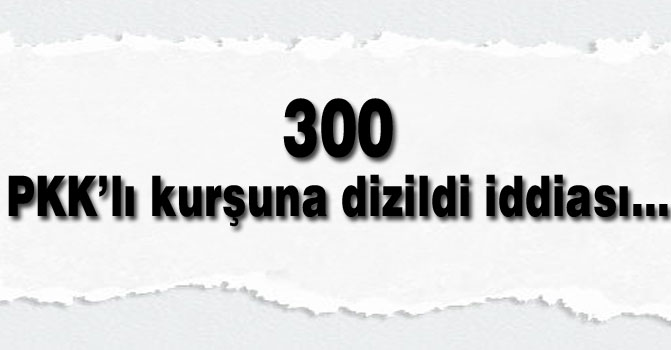300 PKK’lı kurşuna dizildi iddiası...