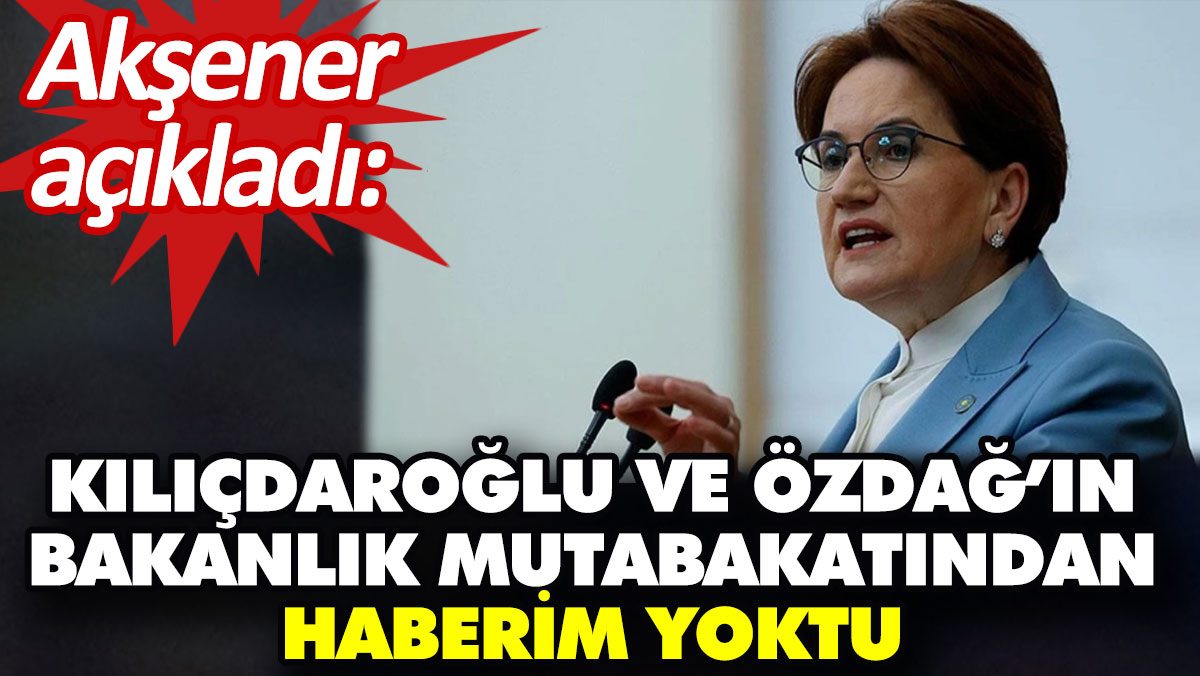 Akşener açıkladı:  Kılıçdaroğlu ve Özdağ’ın bakanlık mutabakatından haberim yoktu