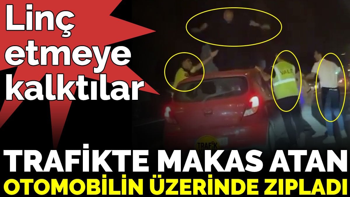 Linç etmeye kalktılar. Trafikte makas atan otomobilin üzerinde zıpladı