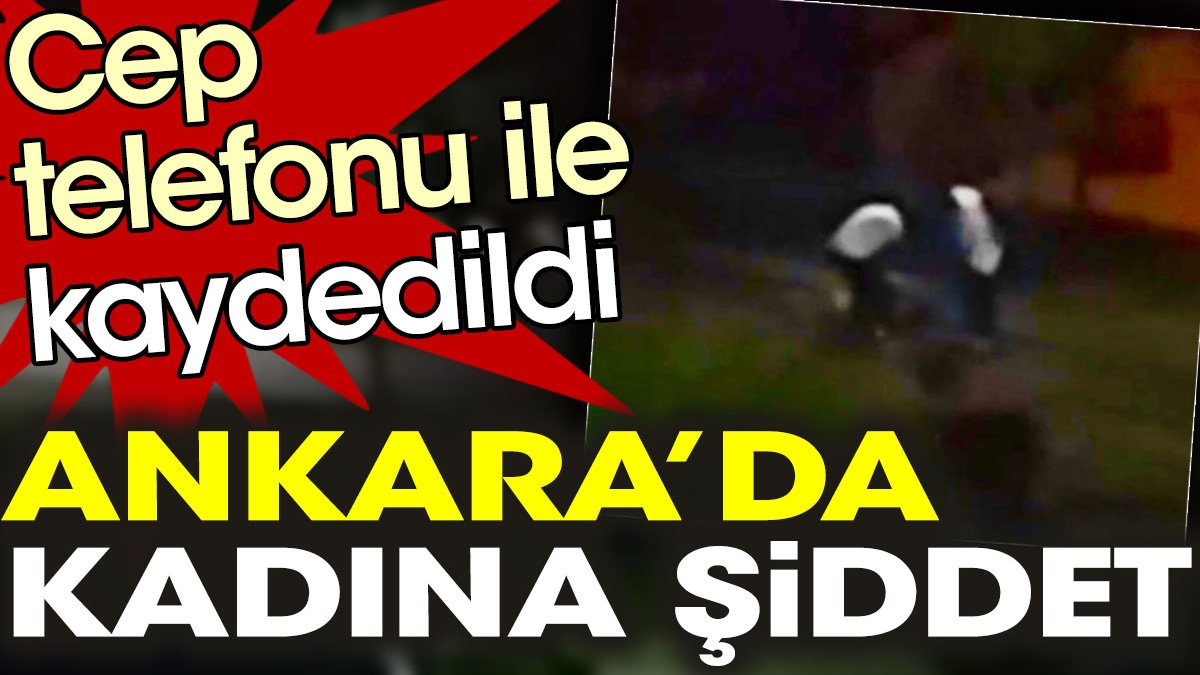 Ankara’da kadına şiddet cep telefonu ile kaydedildi