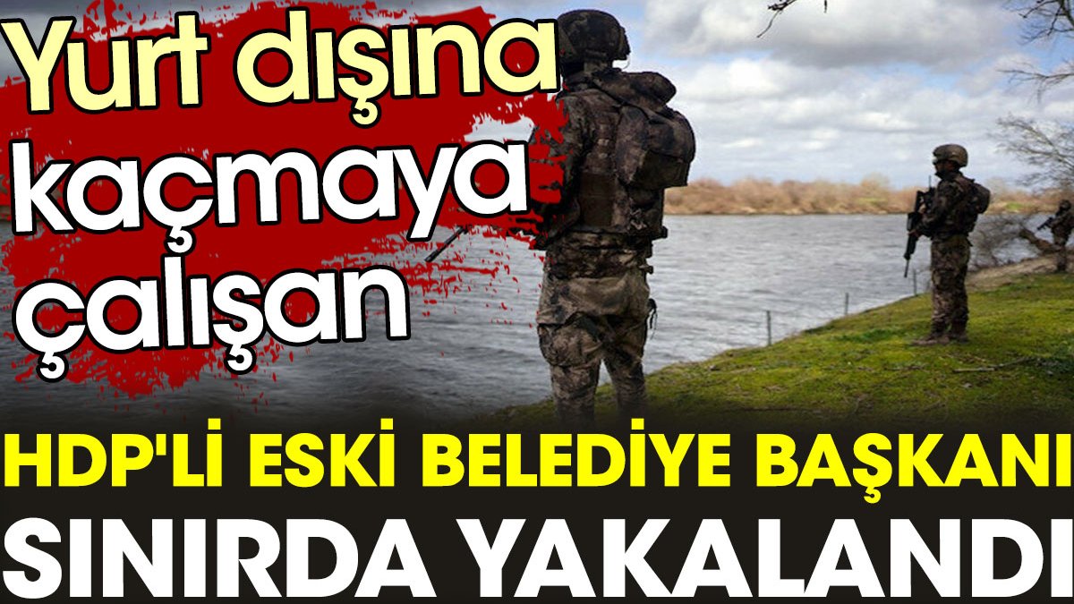 Yurt dışına kaçmaya çalışan HDP'li eski Belediye Başkanı sınırda yakalandı
