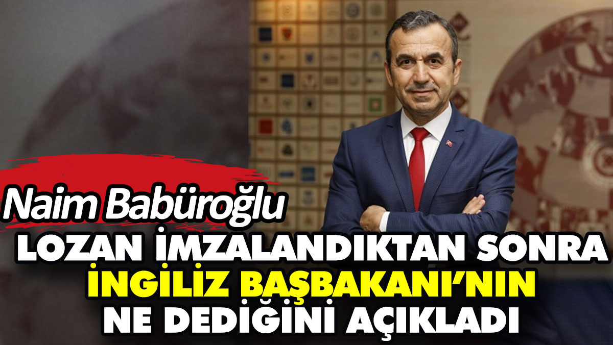 Naim Babüroğlu Lozan imzalandıktan sonra İngiliz Başbakanı’nın ne dediğini açıkladı
