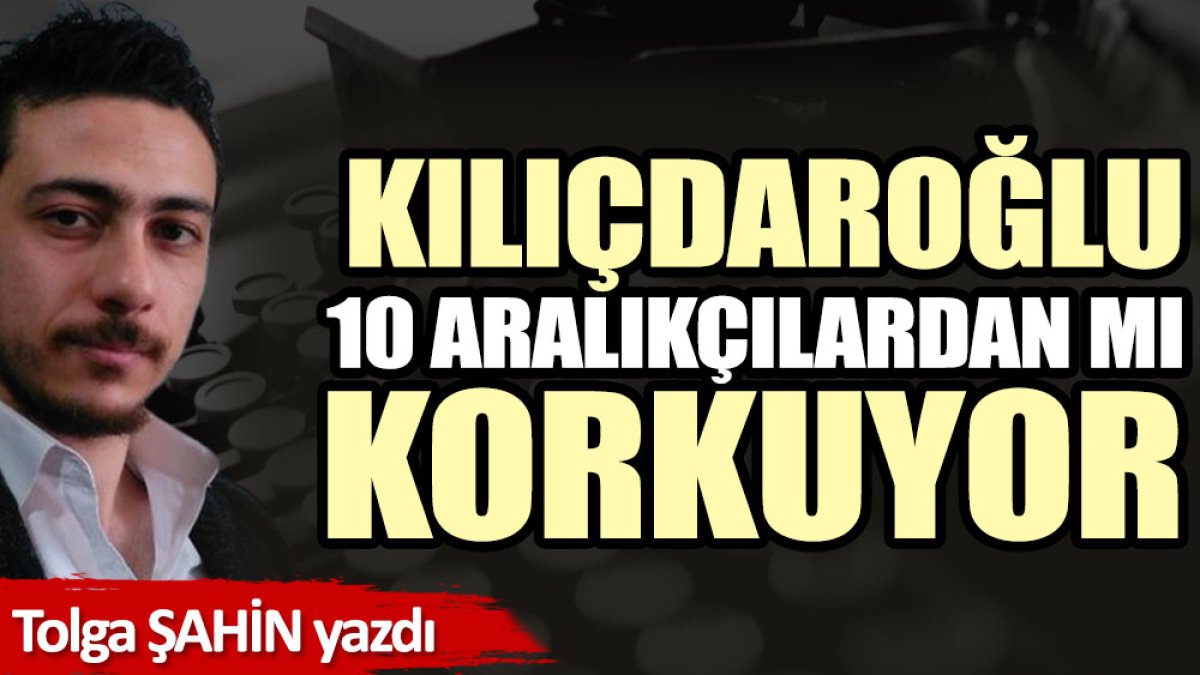 Kılıçdaroğlu 10 Aralıkçılardan mı korkuyor?