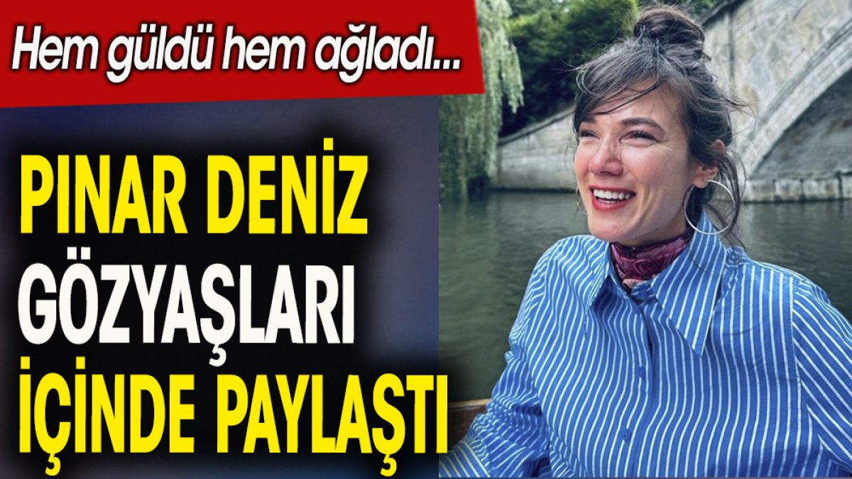 Pınar Deniz gözyaşları içinde paylaştı. Hem güldü hem ağladı