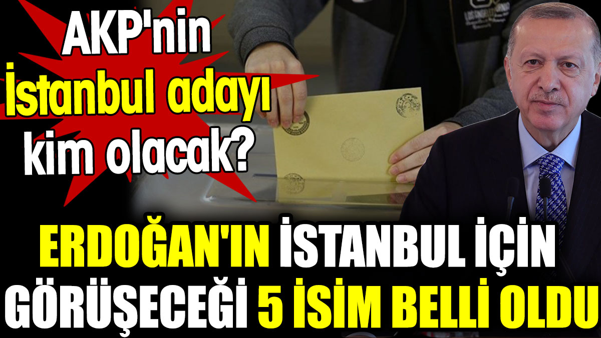 Erdoğan'ın İstanbul için görüşeceği 5 isim belli oldu. AKP'nin İstanbul adayı kim olacak?
