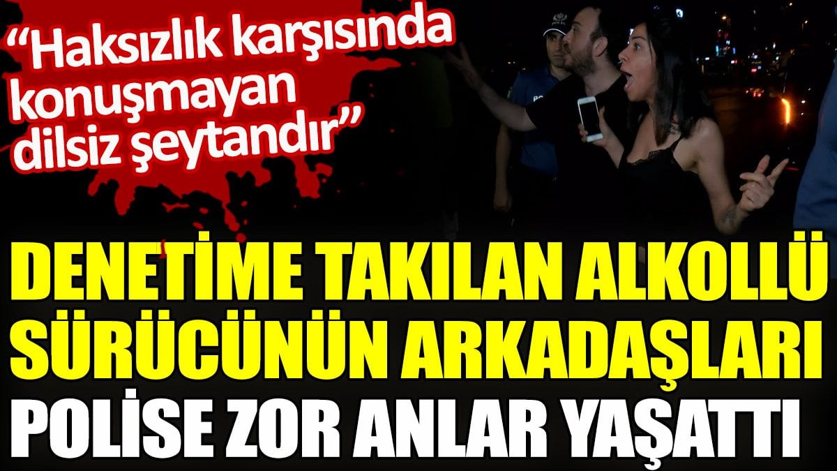 Denetime takılan alkollü sürücünün arkadaşları polise zor anlar yaşattı