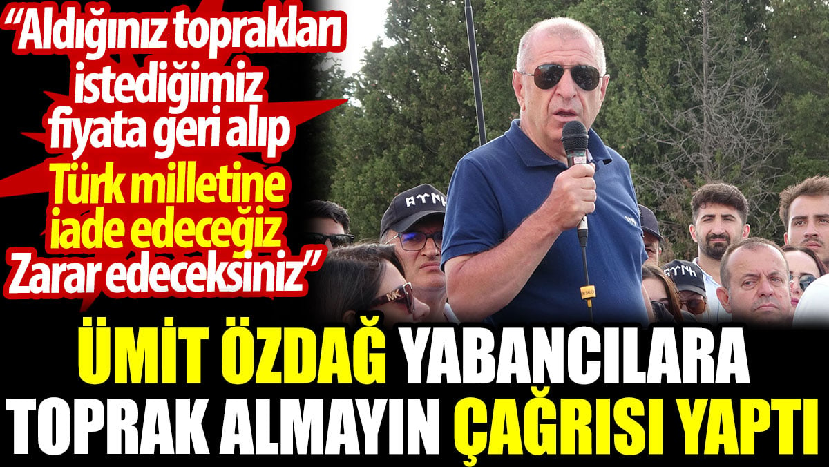 Ümit Özdağ yabancılara toprak almayın çağrısı yaptı: Zarar edeceksiniz