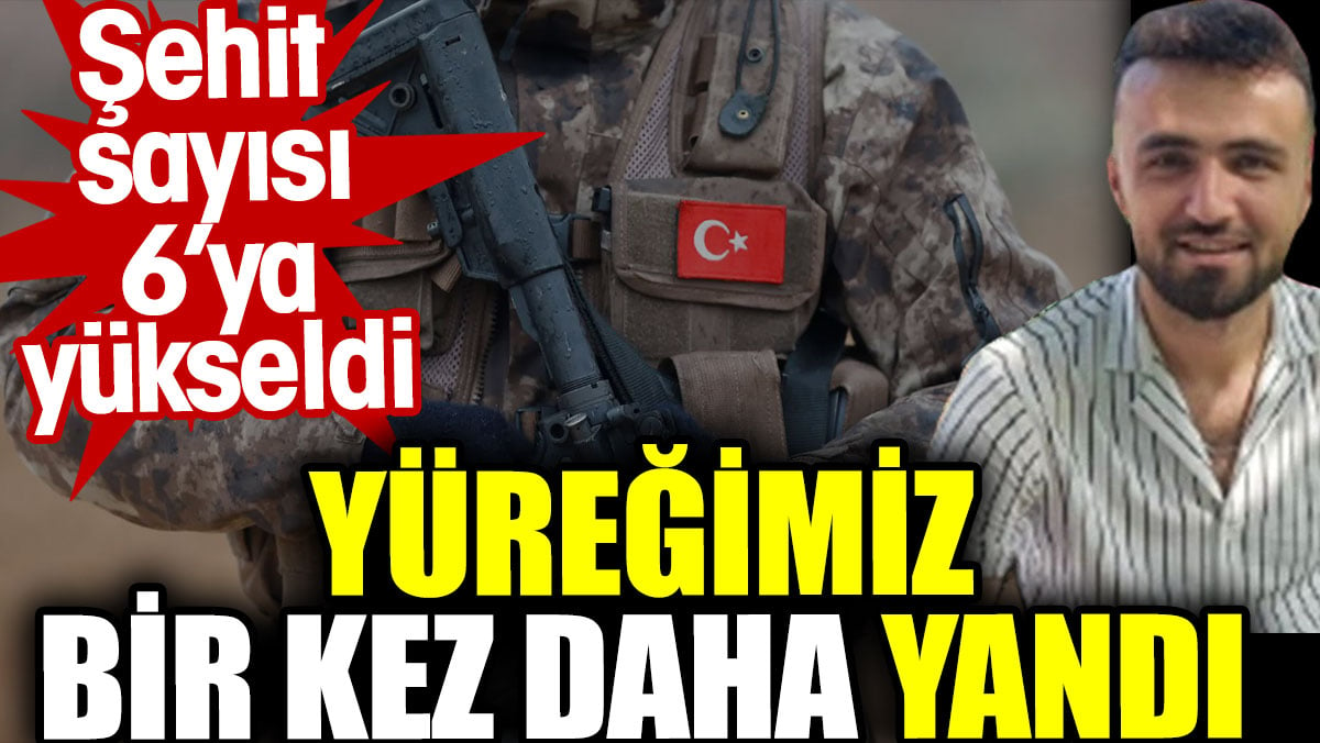 Şehit sayısı 6'ya yükseldi. Yüreğimiz bir kez daha yandı