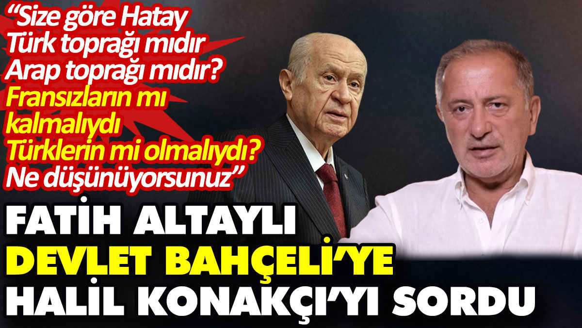 Fatih Altaylı Devlet Bahçeli’ye Halil Konakçı’yı sordu: Size göre, Hatay Türk toprağı mıdır, Arap toprağı mıdır?
