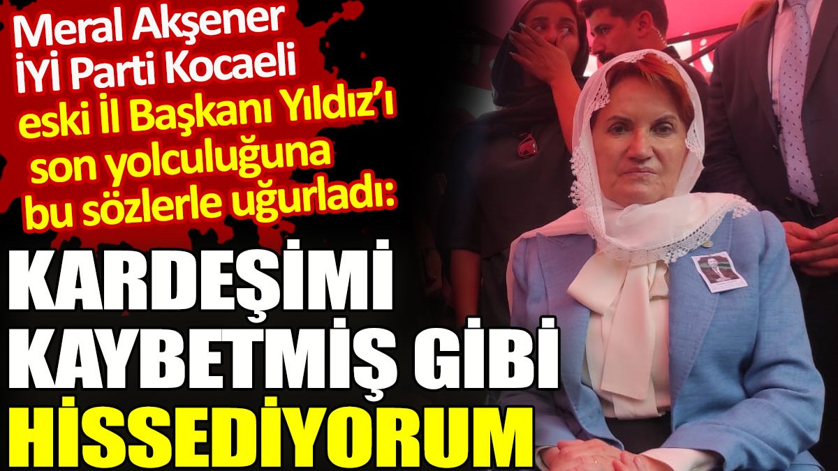 Meral Akşener İYİ Parti Kocaeli eski İl Başkanı Yıldız'ı 'Kardeşimi kaybetmiş gibi hissediyorum' sözleriyle ebediyete uğurladı