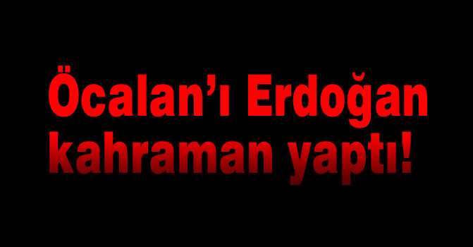 Öcalan’ı Erdoğan kahraman yaptı!