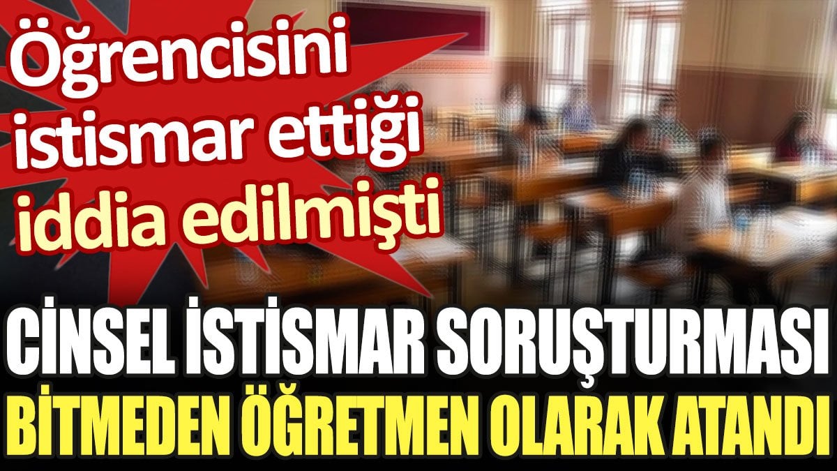 Öğrencisini istismar ettiği iddia edilmişti. Cinsel istismar soruşturması bitmeden öğretmen olarak atandı