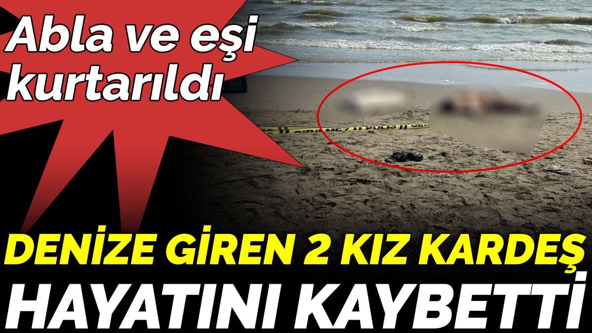 Denize giren 2 kız kardeş hayatını kaybetti. Abla ve eşi  kurtarıldı