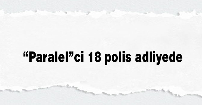“Paralel”ci 18 polis adliyede