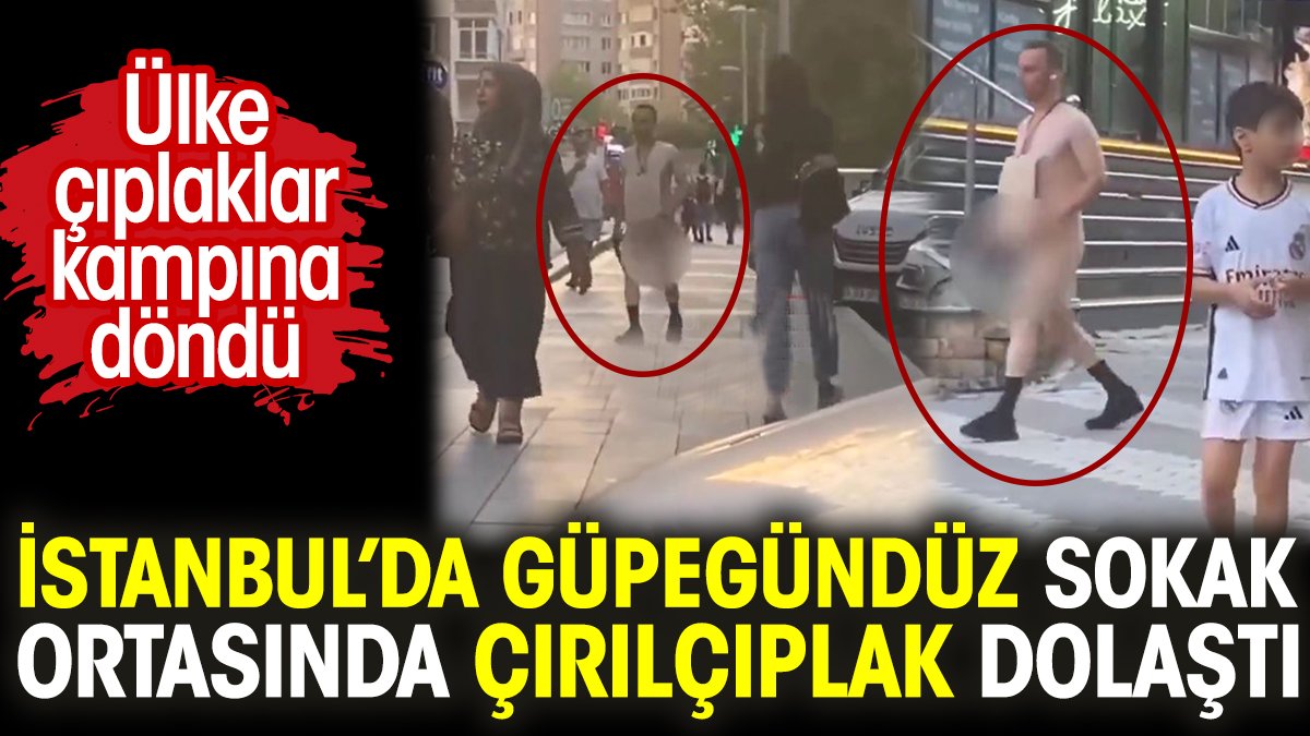 İstanbul’da güpegündüz sokak ortasında çırılçıplak dolaştı. Ülke çıplaklar kampına döndü
