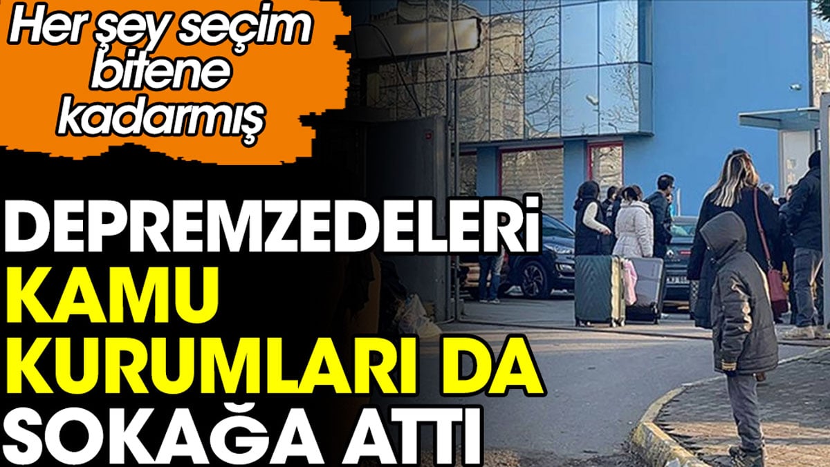 Depremzedeleri kamu kurumları da sokağa attı. Her şey seçim bitene kadarmış..