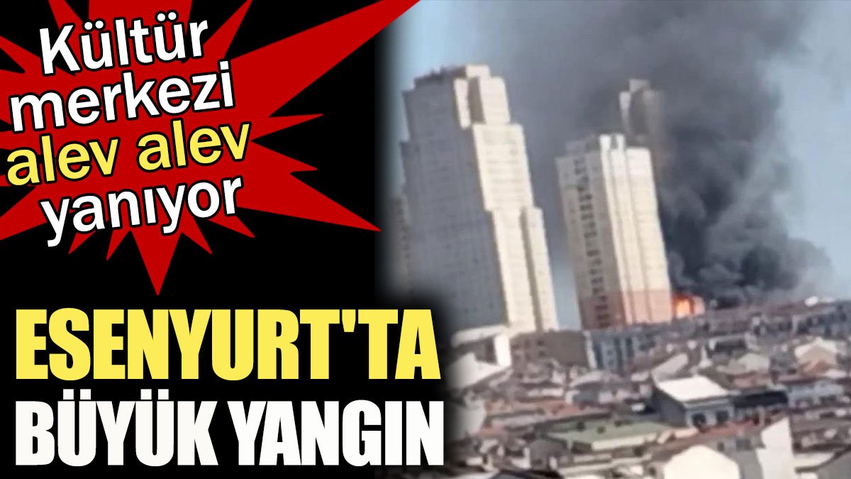 Esenyurt'ta büyük yangın! Kültür merkezi alev alev yanıyor