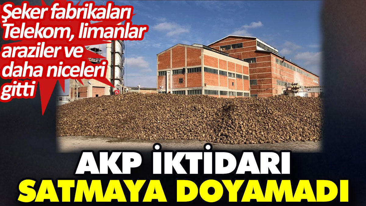 AKP iktidarı satmaya doyamadı. Şeker fabrikaları, Telekom, limanlar, araziler ve daha niceleri gitti