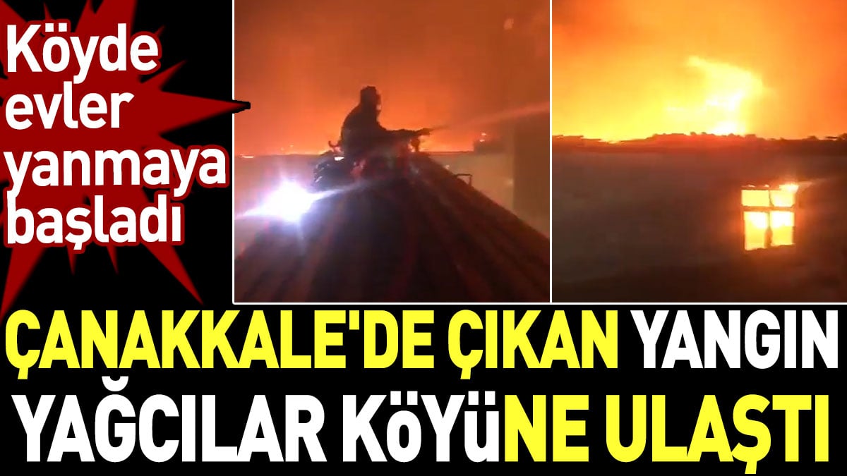 Çanakkale'de çıkan yangın Yağcılar köyüne ulaştı. Köyde evler yanmaya başladı