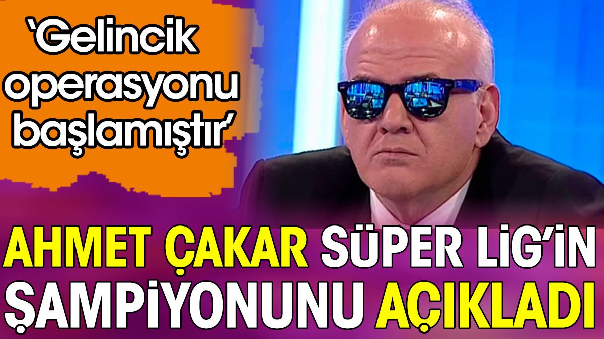 Ahmet Çakar ‘Gelincik Operasyonu başlamıştır' dedi. Süper Lig şampiyonunu açıkladı
