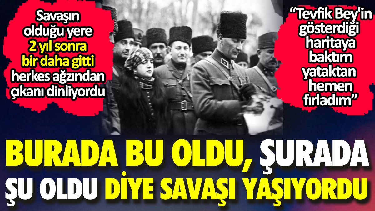 Atatürk savaşın olduğu yere 2 yıl sonra bir daha gitti. Burada bu oldu şurada bu oldu diye savaşı yaşıyordu