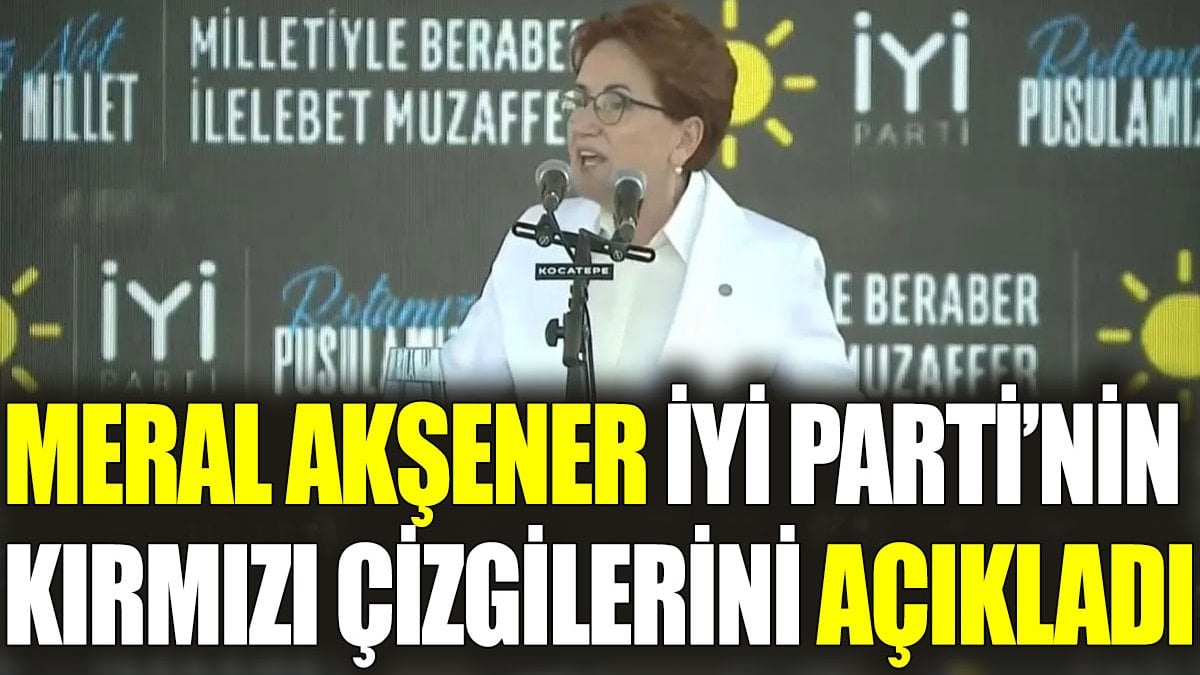 Meral Akşener İYİ Parti’nin kırmızı çizgilerini açıkladı