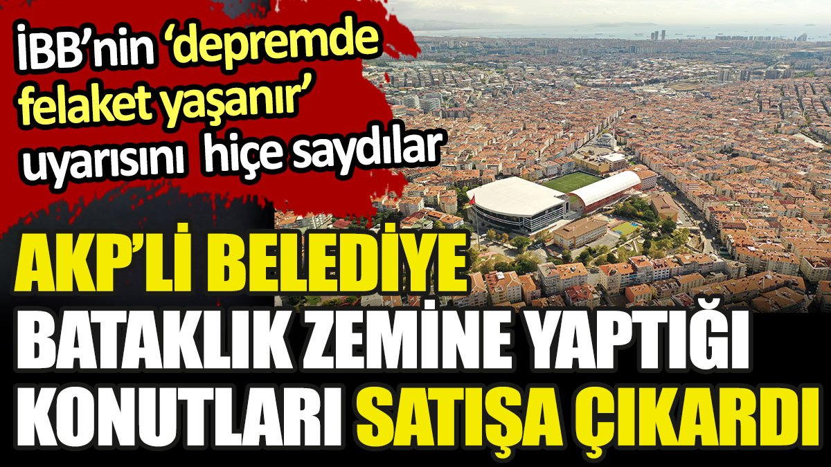 AKP'li belediye bataklık zemine yaptığı konutları satışa çıkardı. İBB depremde felaket olur demişti