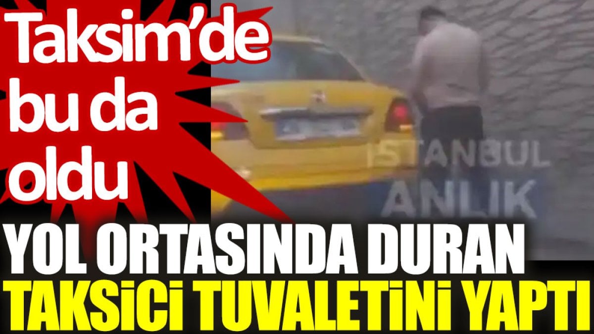 Taksim’de bu da oldu: Yol ortasında duran taksici tuvaletini yaptı