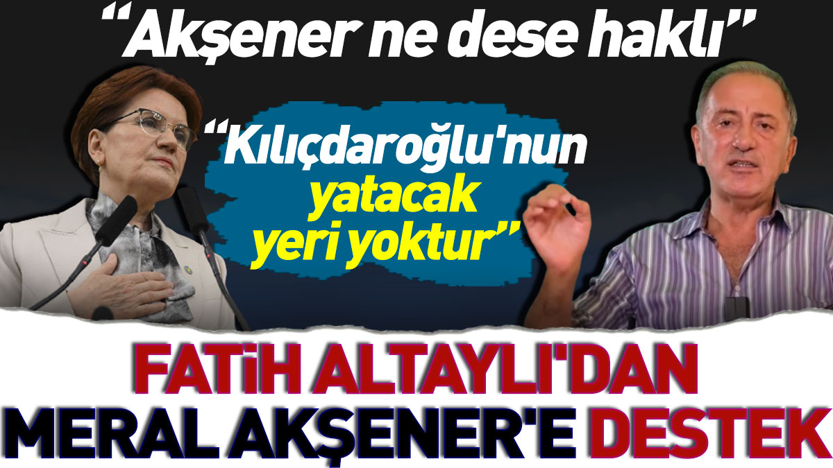 Fatih Altaylı'dan Meral Akşener'e destek: Akşener ne dese haklı. Kılıçdaroğlu'nun yatacak yeri yoktur