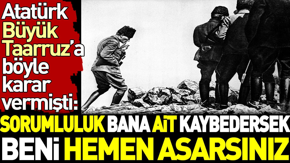 Atatürk Büyük Taarruz’a böyle karar vermişti: Sorumluluk bana ait. Kaybedersek beni hemen asarsınız