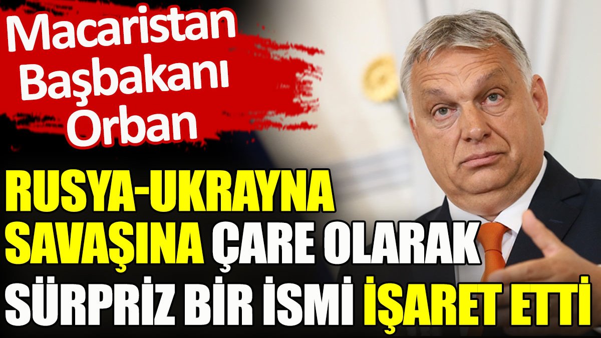 Macaristan Başbakanı Orban. Rusya-Ukrayna savaşına çare olarak sürpriz bir ismi işaret etti