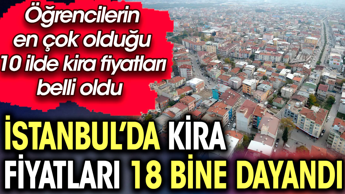 İstanbul’da kira fiyatları 18 bine dayandı. İşte öğrencilerin en çok olduğu 10 ilde kira fiyatları