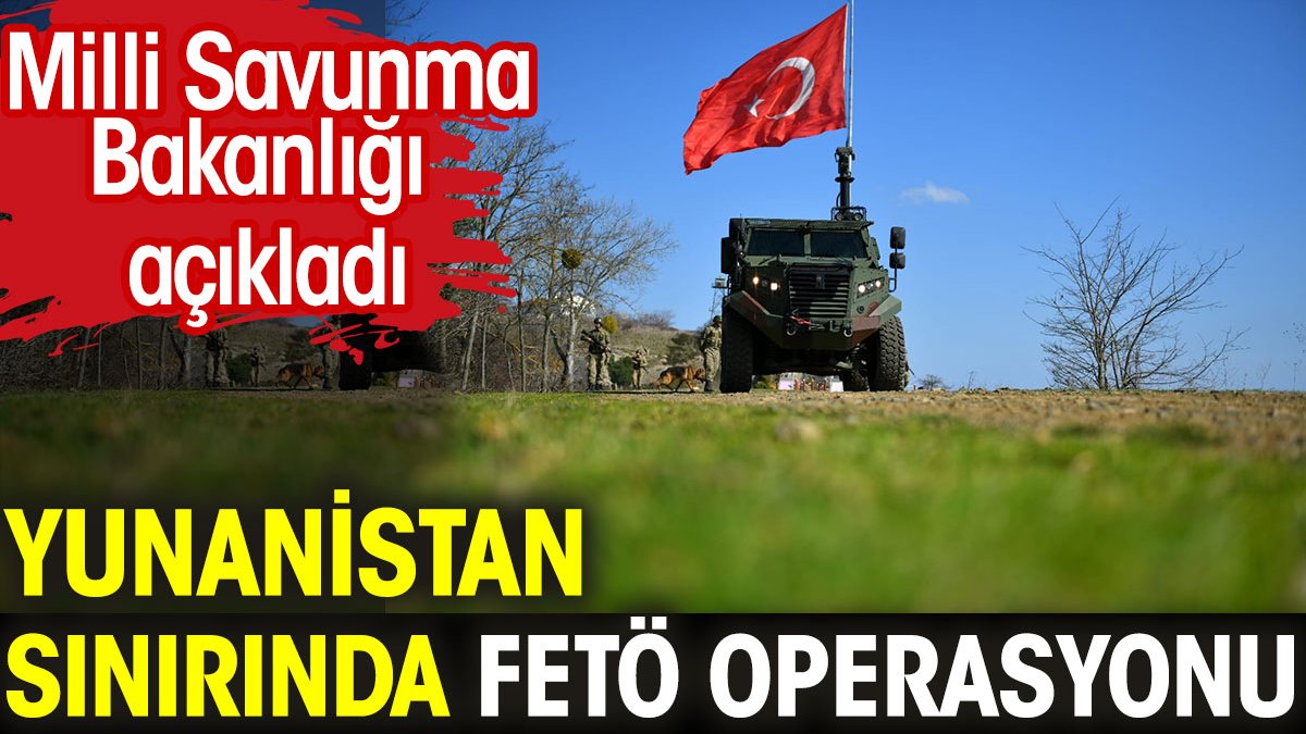 Yunanistan sınırında FETÖ operasyonu. Milli Savunma Bakanlığı açıkladı
