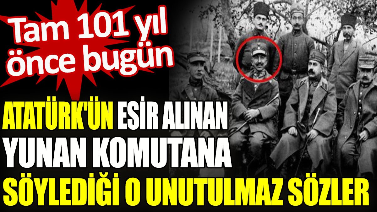 Atatürk’ün esir alınan Yunan komutana söylediği o unutulmaz sözler. Tam 101 yıl önce bugün