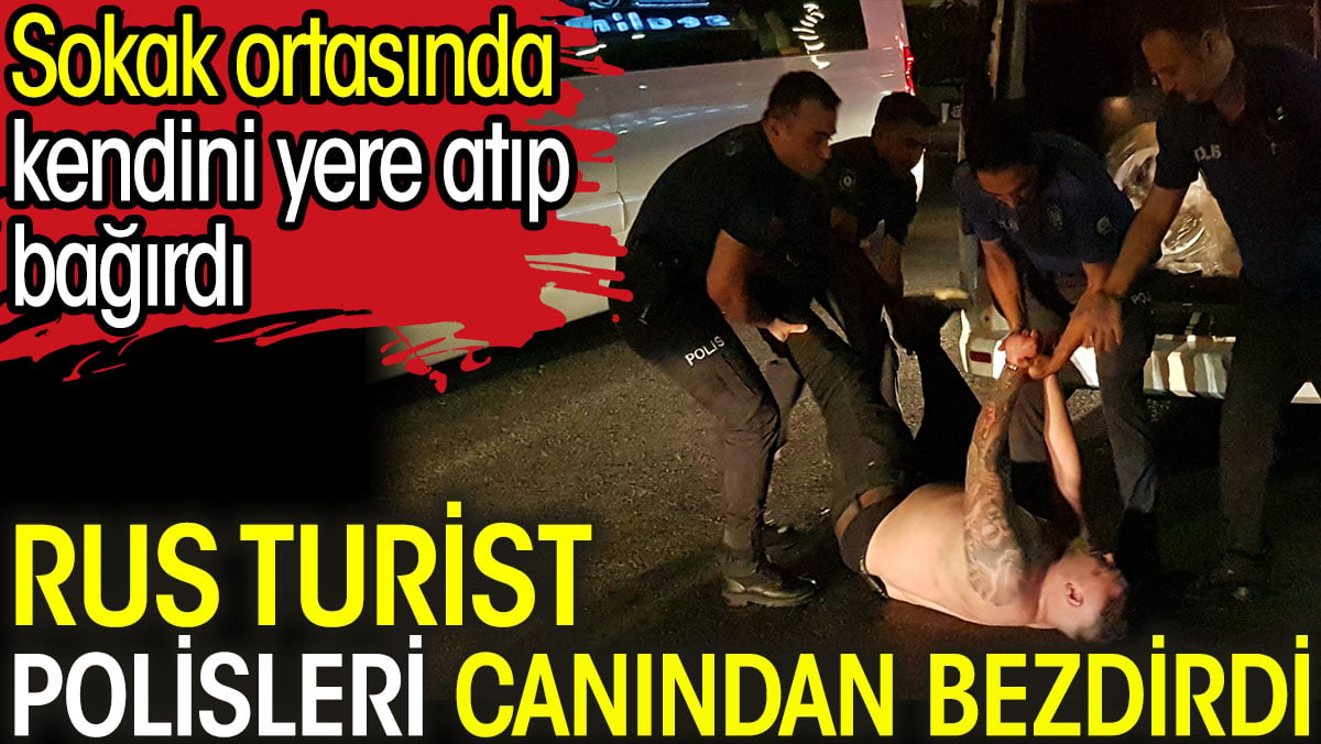 Rus turist polisleri canından bezdirdi. Sokak ortasında kendini yere atıp bağırdı