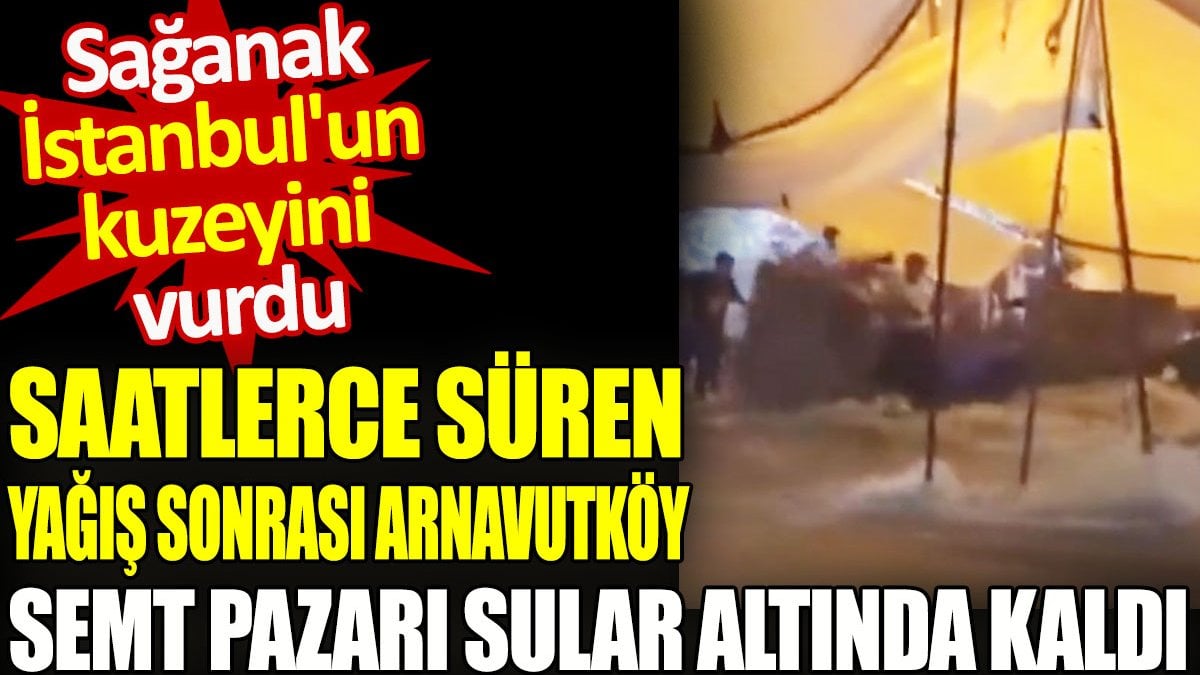 Arnavutköy semt pazarı sular altında kaldı. İstanbul'un kuzeyini sağanak yağış vurdu