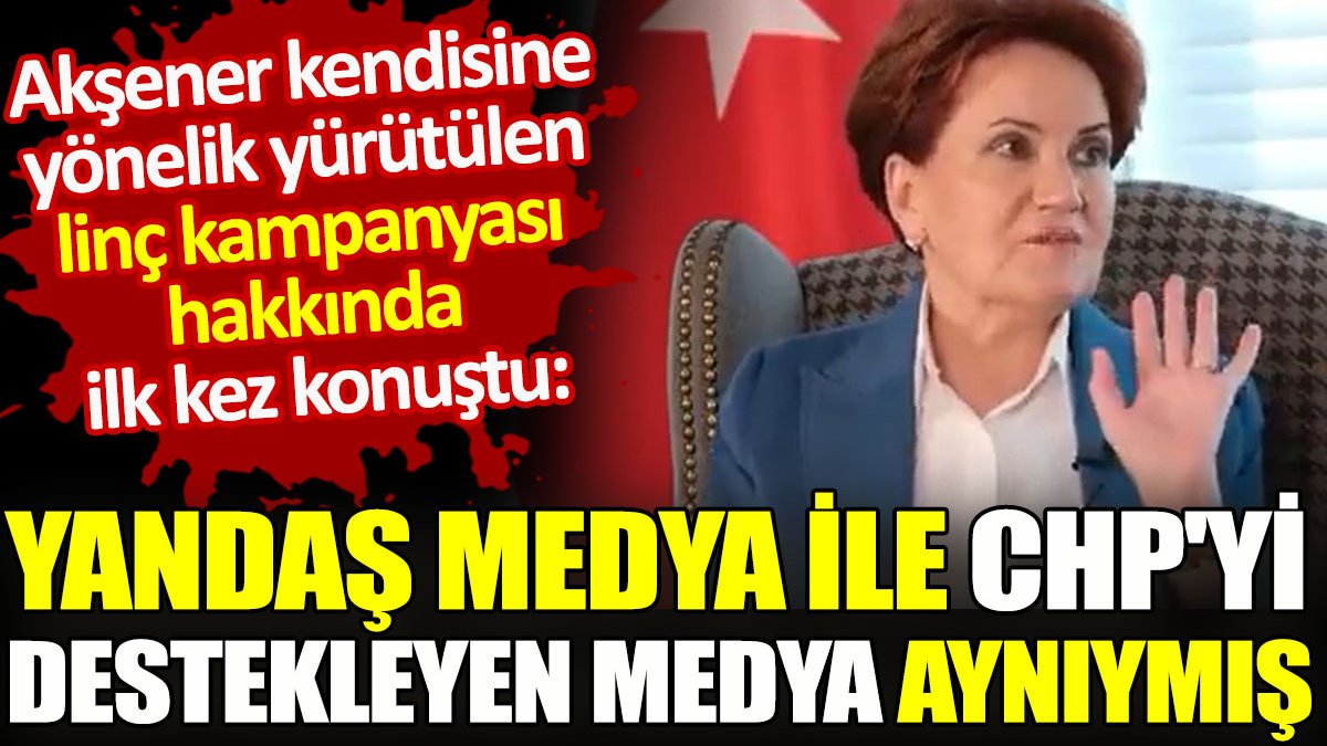 Akşener kendisine yönelik yürütülen linç kampanyası hakkında ilk kez konuştu. Yandaş medya ile CHP'yi destekleyen medya aynıymış