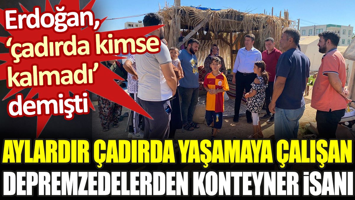 Aylardır çadırda yaşayan depremzedelerden konteyner isyanı. Erdoğan 'çadırda kimse kalmadı' demişti