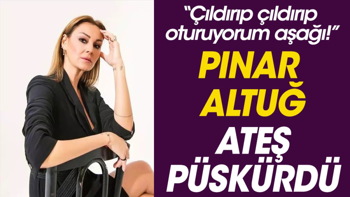 Pınar Altuğ ateş püskürdü. “Çıldırıp çıldırıp oturuyorum aşağı!”