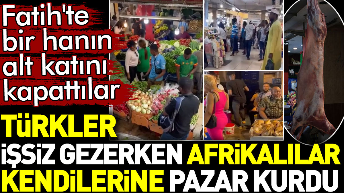 Türkler işsiz gezerken Afrikalılar kendilerine pazar kurdu. Fatih'te bir hanın alt katını kapattılar