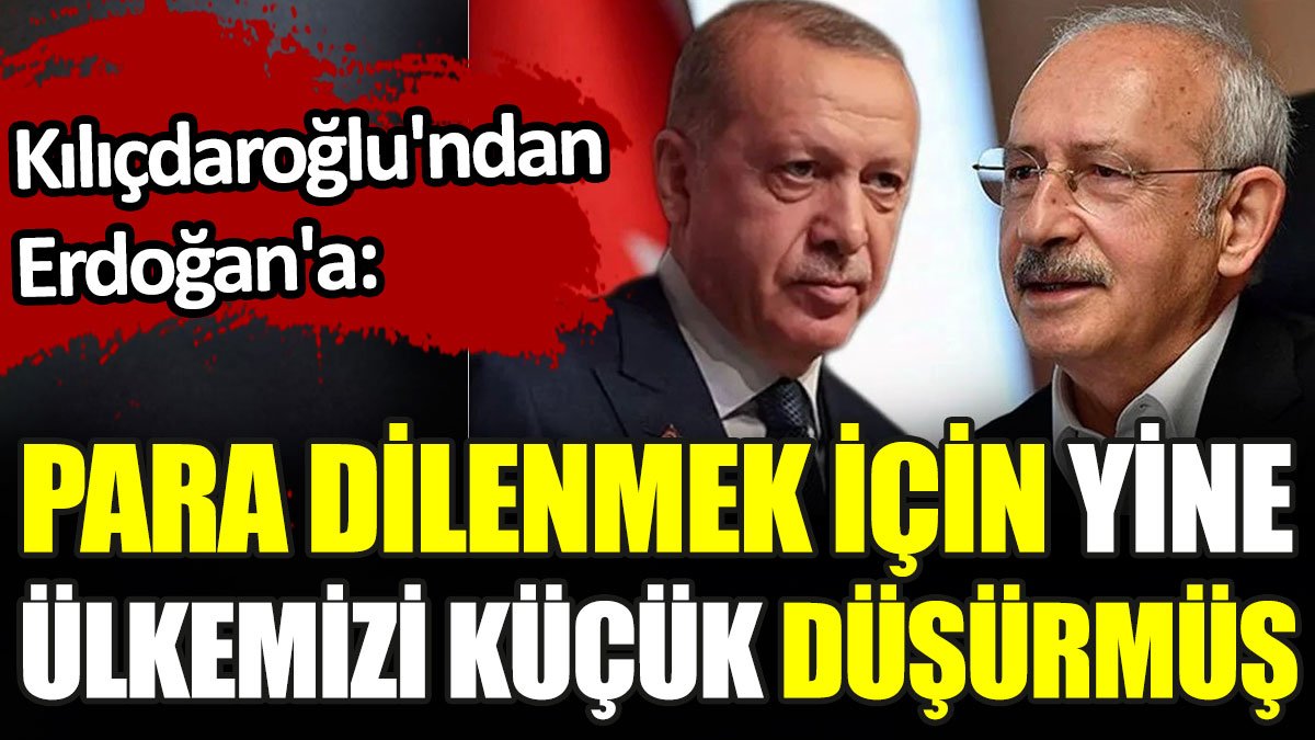 Kılıçdaroğlu'ndan Erdoğan'a: Para dilenmek için, yine ülkemizi küçük düşürmüş